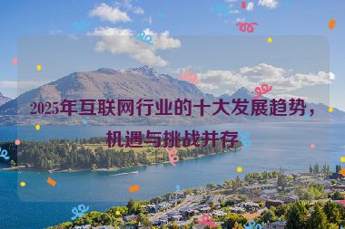2025年互聯(lián)網(wǎng)行業(yè)的十大發(fā)展趨勢(shì)，機(jī)遇與挑戰(zhàn)并存