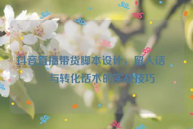 抖音直播帶貨腳本設計，留人話術與轉化話術的實戰(zhàn)技巧