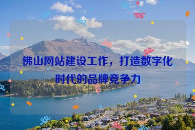 佛山網(wǎng)站建設(shè)工作，打造數(shù)字化時(shí)代的品牌競爭力