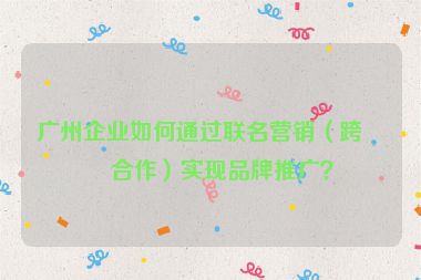 廣州企業(yè)如何通過(guò)聯(lián)名營(yíng)銷（跨界合作）實(shí)現(xiàn)品牌推廣？