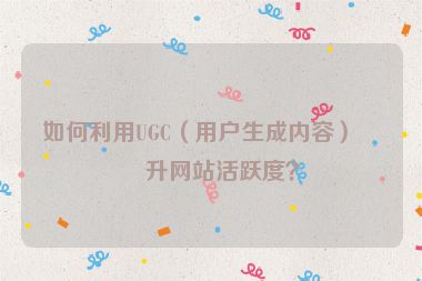 如何利用UGC（用戶生成內(nèi)容）提升網(wǎng)站活躍度？