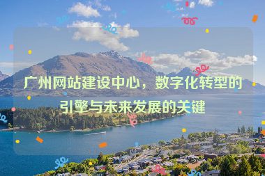 廣州網(wǎng)站建設(shè)中心，數(shù)字化轉(zhuǎn)型的引擎與未來發(fā)展的關(guān)鍵