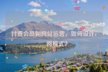 付費(fèi)會(huì)員制網(wǎng)站運(yùn)營(yíng)，如何設(shè)計(jì)訂閱模式？