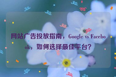 網(wǎng)站廣告投放指南，Google vs Facebook，如何選擇最佳平臺？