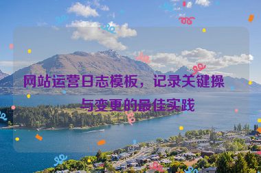 網(wǎng)站運(yùn)營日志模板，記錄關(guān)鍵操作與變更的最佳實踐