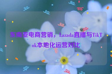 東南亞電商營(yíng)銷(xiāo)，Lazada直播與TikTok本地化運(yùn)營(yíng)對(duì)比