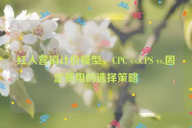 紅人營(yíng)銷(xiāo)計(jì)價(jià)模型，CPC vs.CPS vs.固定費(fèi)用的選擇策略