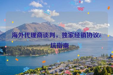 海外代理商談判，獨(dú)家經(jīng)銷(xiāo)協(xié)議避坑指南
