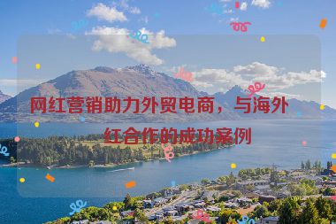 網(wǎng)紅營銷助力外貿(mào)電商，與海外網(wǎng)紅合作的成功案例