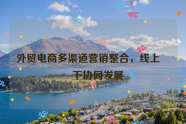 外貿(mào)電商多渠道營(yíng)銷整合，線上線下協(xié)同發(fā)展
