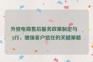 外貿(mào)電商售后服務(wù)政策制定與執(zhí)行，增強(qiáng)客戶信任的關(guān)鍵策略