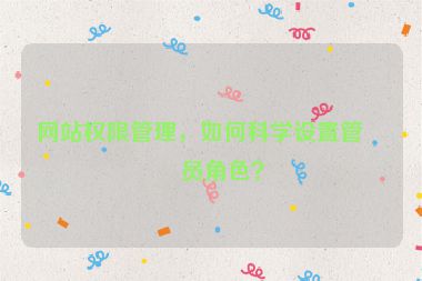 網(wǎng)站權(quán)限管理，如何科學(xué)設(shè)置管理員角色？