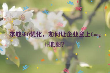 本地SEO優(yōu)化，如何讓企業(yè)登上Google地圖？