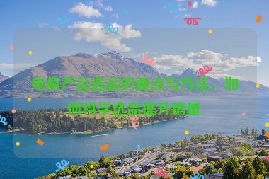 電商產(chǎn)品選品的要點(diǎn)與方法，如何科學(xué)選品提升銷(xiāo)量