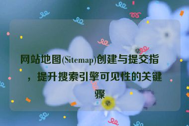 網(wǎng)站地圖(Sitemap)創(chuàng)建與提交指南，提升搜索引擎可見(jiàn)性的關(guān)鍵步驟