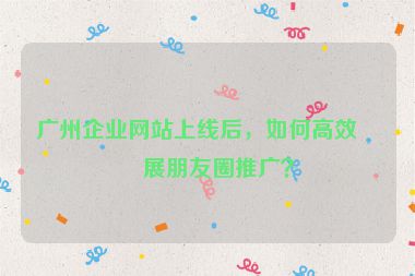 廣州企業(yè)網(wǎng)站上線后，如何高效開展朋友圈推廣？