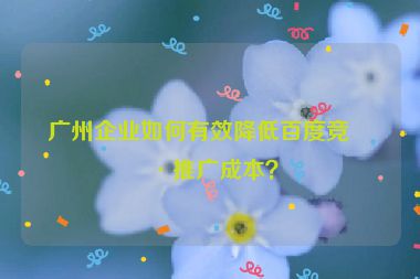 廣州企業(yè)如何有效降低百度競(jìng)價(jià)推廣成本？