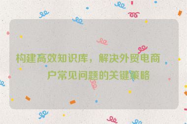 構(gòu)建高效知識庫，解決外貿(mào)電商客戶常見問題的關(guān)鍵策略