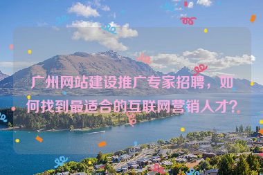 廣州網站建設推廣專家招聘，如何找到最適合的互聯(lián)網營銷人才？