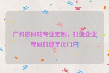 廣州做網(wǎng)站專業(yè)定制，打造企業(yè)專屬的數(shù)字化門戶