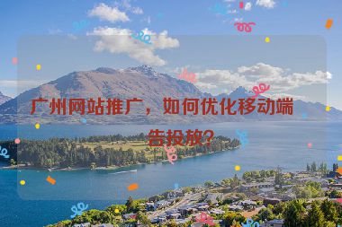 廣州網(wǎng)站推廣，如何優(yōu)化移動(dòng)端廣告投放？