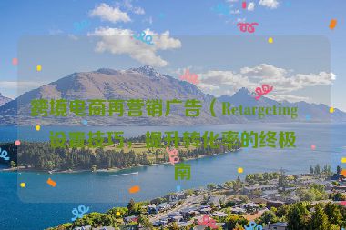 跨境電商再營(yíng)銷廣告（Retargeting）設(shè)置技巧，提升轉(zhuǎn)化率的終極指南