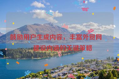 鼓勵用戶生成內(nèi)容，豐富外貿(mào)網(wǎng)站建設內(nèi)涵的關鍵策略