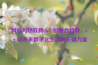 網(wǎng)站與物聯(lián)網(wǎng)(IoT)的整合趨勢(shì)，驅(qū)動(dòng)未來(lái)數(shù)字化生態(tài)的關(guān)鍵力量