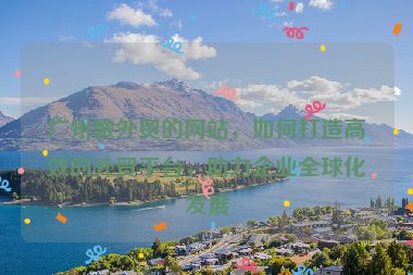 廣州做外貿(mào)的網(wǎng)站，如何打造高效的外貿(mào)平臺(tái)，助力企業(yè)全球化發(fā)展