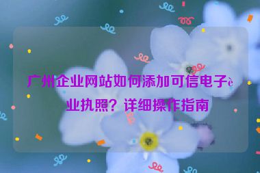 廣州企業(yè)網(wǎng)站如何添加可信電子營業(yè)執(zhí)照？詳細(xì)操作指南