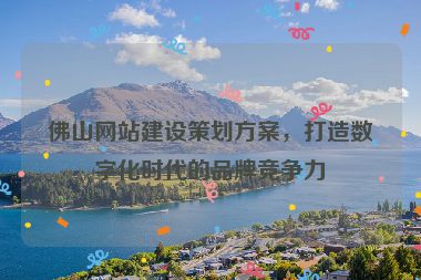 佛山網(wǎng)站建設策劃方案，打造數(shù)字化時代的品牌競爭力