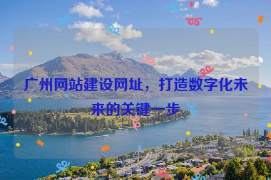 廣州網(wǎng)站建設(shè)網(wǎng)址，打造數(shù)字化未來的關(guān)鍵一步