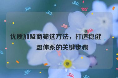 優(yōu)質(zhì)加盟商篩選方法，打造穩(wěn)健加盟體系的關(guān)鍵步驟