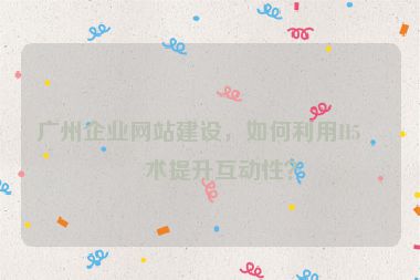 廣州企業(yè)網(wǎng)站建設(shè)，如何利用H5技術(shù)提升互動性？