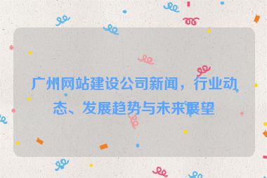 廣州網(wǎng)站建設(shè)公司新聞，行業(yè)動(dòng)態(tài)、發(fā)展趨勢(shì)與未來展望