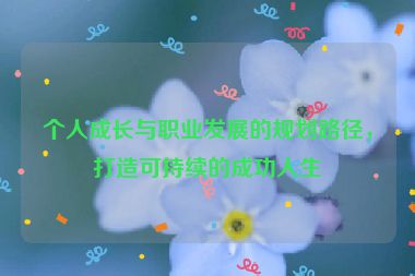 個(gè)人成長(zhǎng)與職業(yè)發(fā)展的規(guī)劃路徑，打造可持續(xù)的成功人生