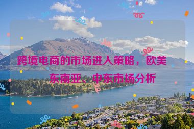跨境電商的市場進(jìn)入策略，歐美、東南亞、中東市場分析