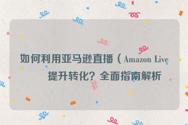 如何利用亞馬遜直播（Amazon Live）提升轉(zhuǎn)化？全面指南解析